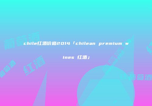 chile红酒价格2014「chilean premium wines 红酒」