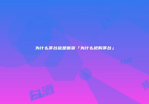 为什么茅台总是断货「为什么抢购茅台」