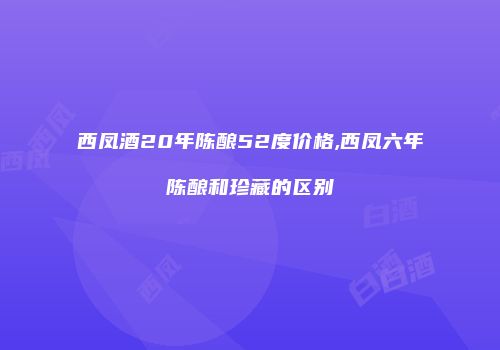 西凤酒20年陈酿52度价格,西凤六年陈酿和珍藏的区别
