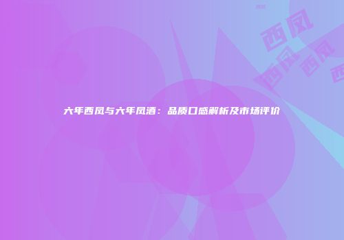 六年西凤与六年凤酒：品质口感解析及市场评价