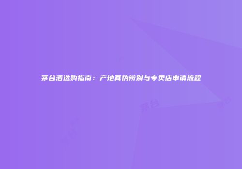 茅台酒选购指南：产地真伪辨别与专卖店申请流程
