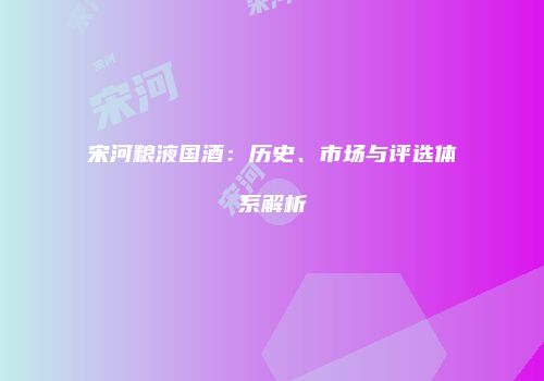 宋河粮液国酒：历史、市场与评选体系解析