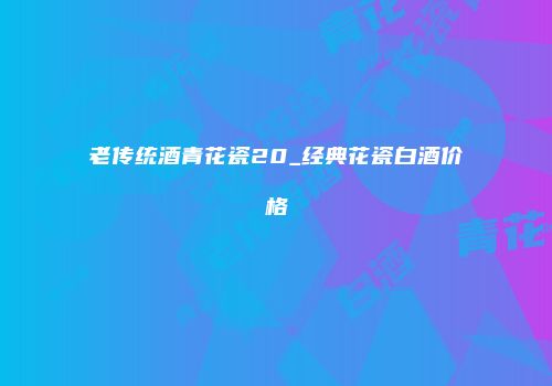 老传统酒青花瓷20_经典花瓷白酒价格