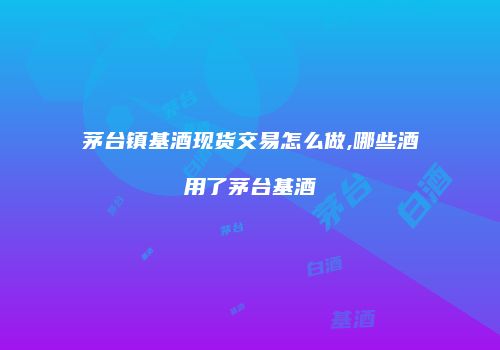 茅台镇基酒现货交易怎么做,哪些酒用了茅台基酒