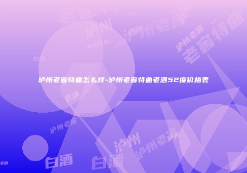 泸州老窖特曲怎么样-泸州老窖特曲老酒52度价格表
