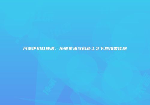 河南伊川杜康酒：历史传承与创新工艺下的浓香佳酿