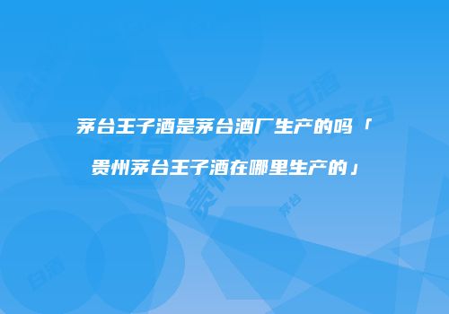 茅台王子酒是茅台酒厂生产的吗「贵州茅台王子酒在哪里生产的」
