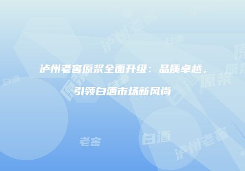 泸州老窖原浆全面升级：品质卓越，引领白酒市场新风尚