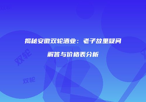 揭秘安徽双轮酒业：老子故里疑问解答与价格表分析