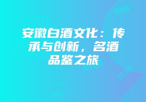 安徽白酒文化：传承与创新，名酒品鉴之旅