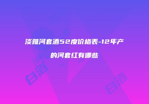淡雅河套酒52度价格表-12年产的河套红有哪些
