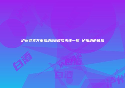 泸州迎宾万重福酒52度多少钱一瓶_泸州酒的价格