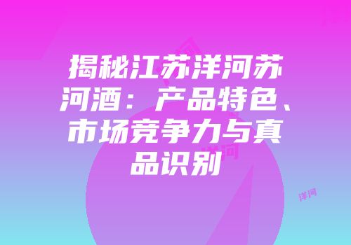 揭秘江苏洋河苏河酒：产品特色、市场竞争力与真品识别
