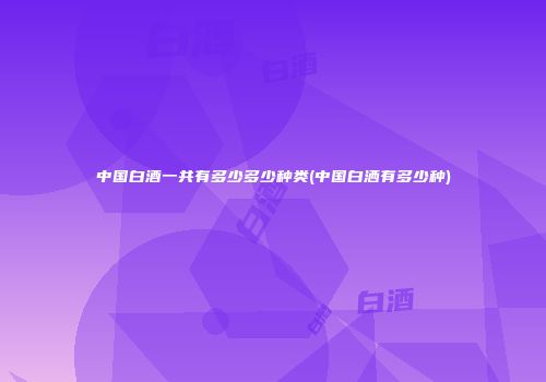 中国白酒一共有多少多少种类(中国白洒有多少种)