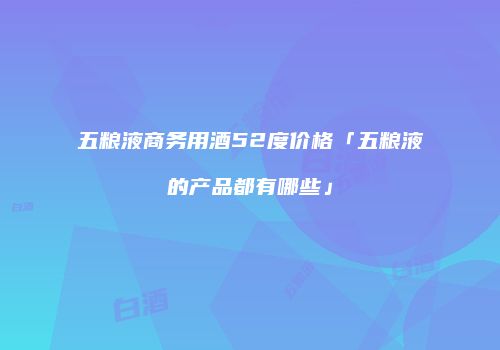 五粮液商务用酒52度价格「五粮液的产品都有哪些」