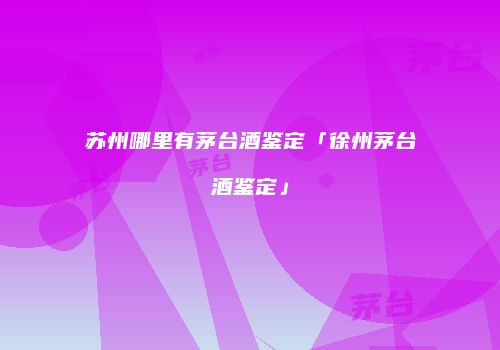苏州哪里有茅台酒鉴定「徐州茅台酒鉴定」