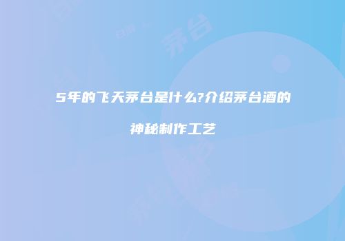 5年的飞天茅台是什么?介绍茅台酒的神秘制作工艺