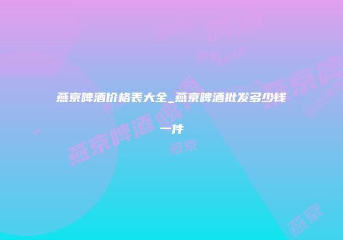 燕京啤酒价格表大全_燕京啤酒批发多少钱一件