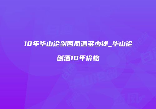 10年华山论剑西凤酒多少钱_华山论剑酒10年价格