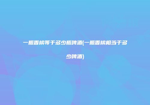 一瓶香槟等于多少瓶啤酒(一瓶香槟相当于多少啤酒)