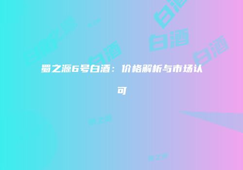 蜀之源6号白酒：价格解析与市场认可