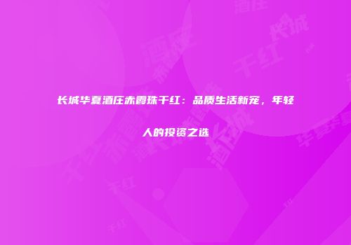 长城华夏酒庄赤霞珠干红：品质生活新宠，年轻人的投资之选