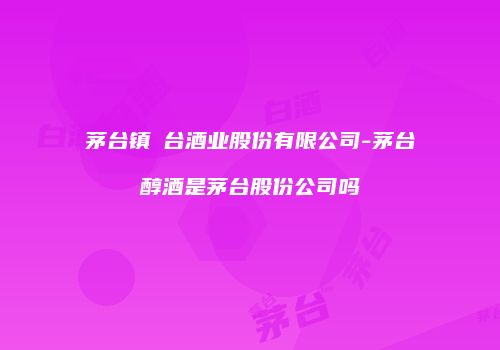 茅台镇氿台酒业股份有限公司-茅台醇酒是茅台股份公司吗