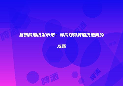 昆明啤酒批发市场：寻找划算啤酒供应商的攻略
