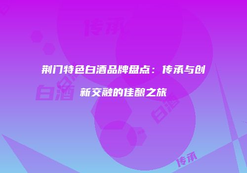 荆门特色白酒品牌盘点：传承与创新交融的佳酿之旅