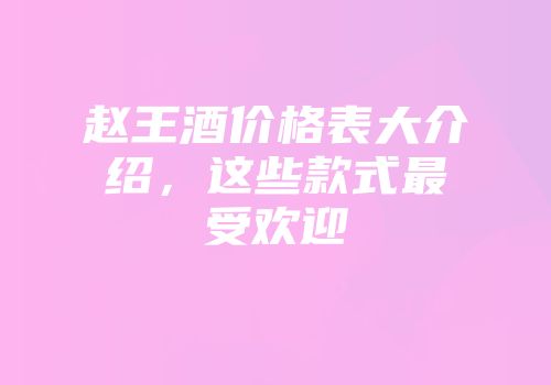 赵王酒价格表大介绍，这些款式最受欢迎