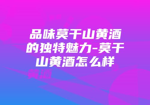 品味莫干山黄酒的独特魅力-莫干山黄酒怎么样