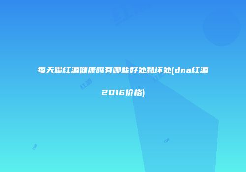 每天喝红酒健康吗有哪些好处和坏处(dna红酒2016价格)