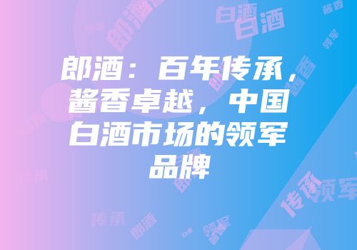 郎酒：百年传承，酱香卓越，中国白酒市场的领军品牌