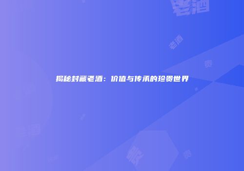 揭秘封藏老酒：价值与传承的珍贵世界