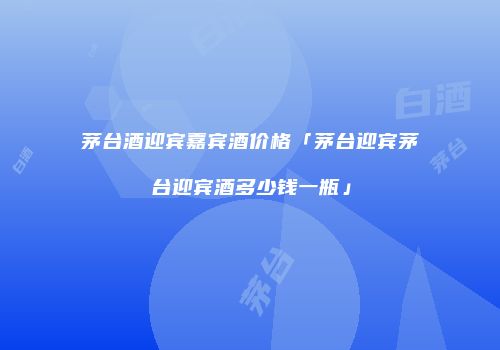 茅台酒迎宾嘉宾酒价格「茅台迎宾茅台迎宾酒多少钱一瓶」
