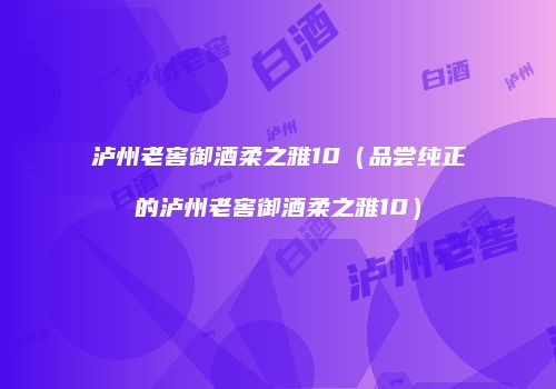 泸州老窖御酒柔之雅10（品尝纯正的泸州老窖御酒柔之雅10）