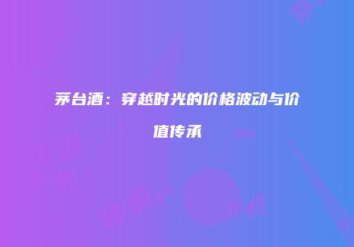 茅台酒：穿越时光的价格波动与价值传承