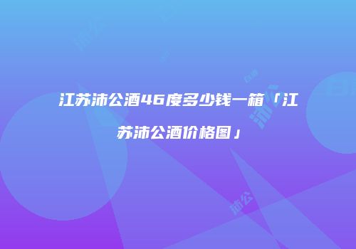 江苏沛公酒46度多少钱一箱「江苏沛公酒价格图」