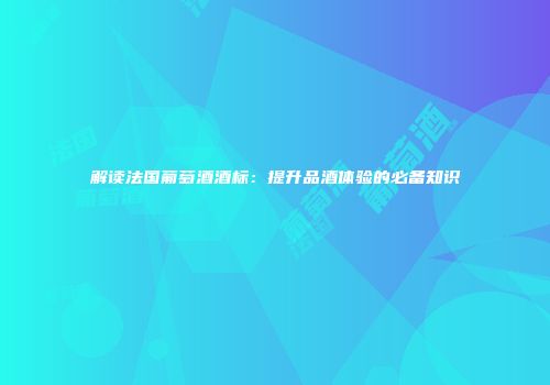解读法国葡萄酒酒标：提升品酒体验的必备知识