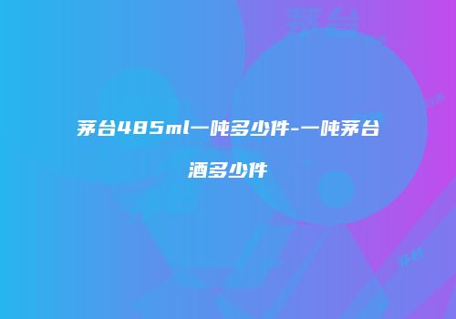 茅台485ml一吨多少件-一吨茅台酒多少件