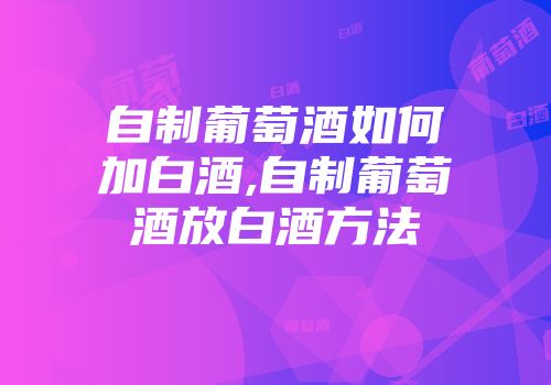 自制葡萄酒如何加白酒,自制葡萄酒放白酒方法