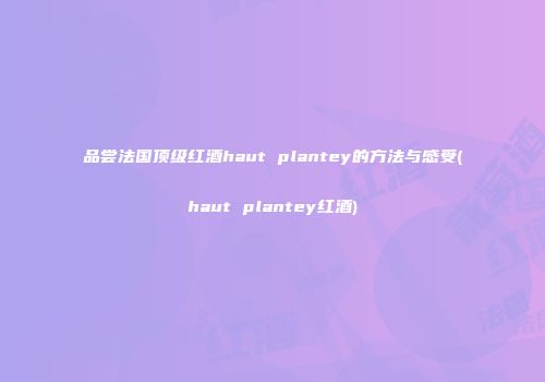 品尝法国顶级红酒haut plantey的方法与感受(haut plantey红酒)