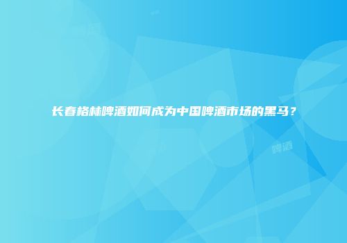 长春格林啤酒如何成为中国啤酒市场的黑马？