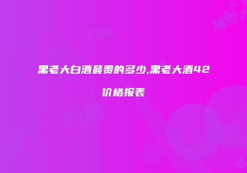 黑老大白酒最贵的多少,黑老大酒42价格报表