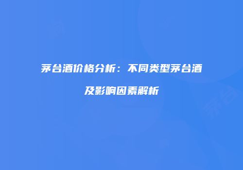 茅台酒价格分析：不同类型茅台酒及影响因素解析