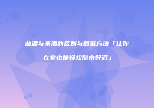 曲酒与米酒的区别与酿造方法「让你在家也能轻松酿出好酒」