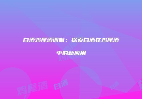 白酒鸡尾酒调制：探索白酒在鸡尾酒中的新应用