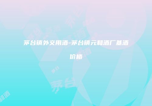 茅台镇外交用酒-茅台镇元和酒厂基酒价格
