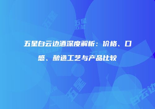 五星白云边酒深度解析：价格、口感、酿造工艺与产品比较