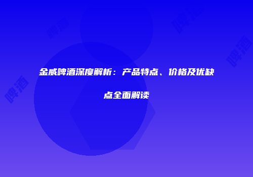 金威啤酒深度解析：产品特点、价格及优缺点全面解读